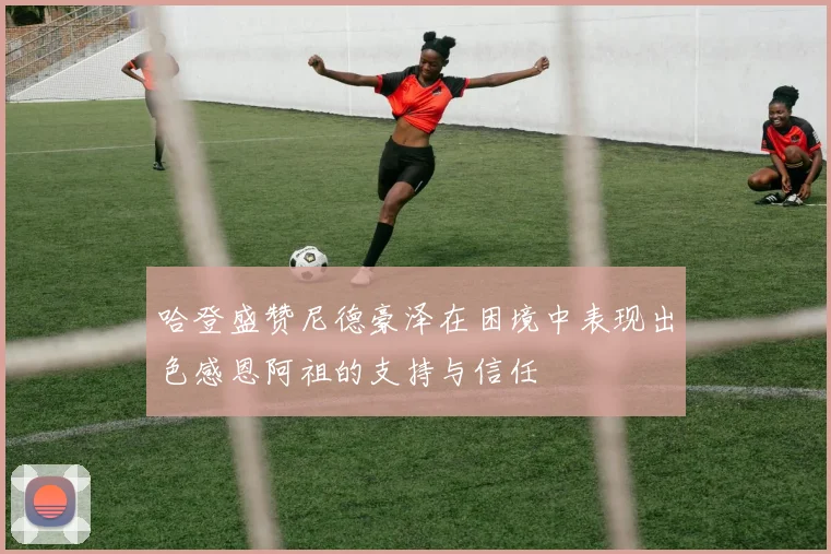 哈登盛赞尼德豪泽在困境中表现出色感恩阿祖的支持与信任