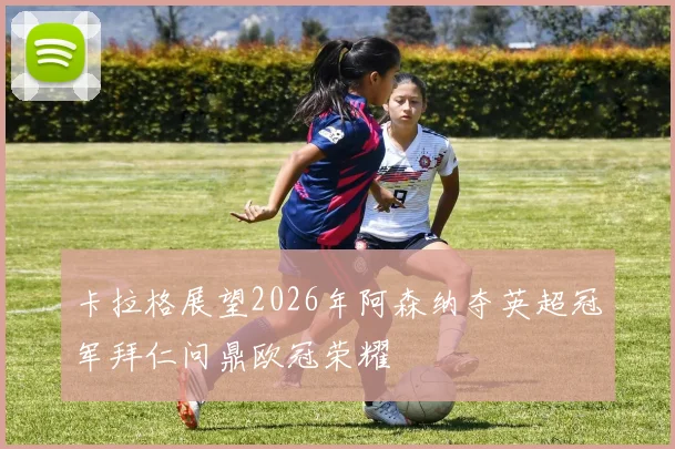 卡拉格展望2026年阿森纳夺英超冠军拜仁问鼎欧冠荣耀