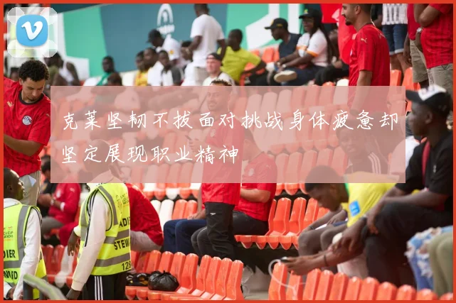 克莱坚韧不拔面对挑战身体疲惫却坚定展现职业精神