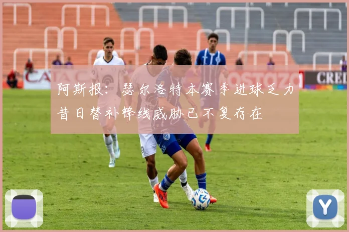 阿斯报：瑟尔洛特本赛季进球乏力昔日替补锋线威胁已不复存在