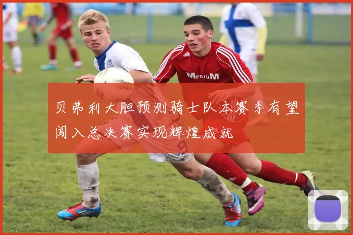 贝弗利大胆预测骑士队本赛季有望闯入总决赛实现辉煌成就