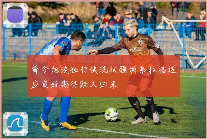 曾令旭谈独行侠现状强调弗拉格适应良好期待欧文归来