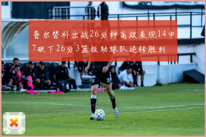 普尔替补出战26分钟高效表现14中7砍下26分3篮板助球队逆转胜利