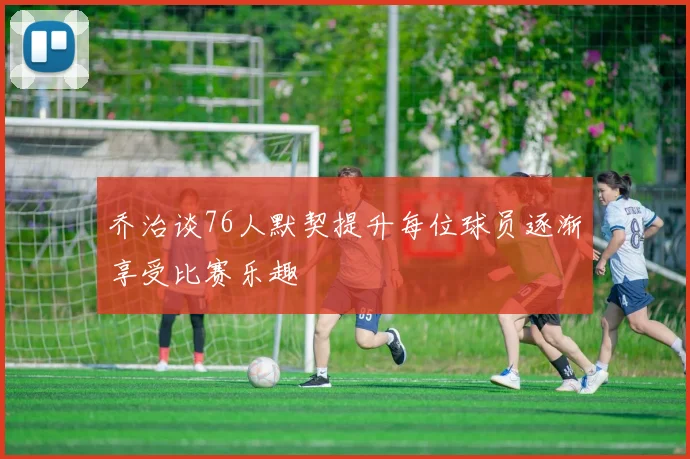 乔治谈76人默契提升每位球员逐渐享受比赛乐趣