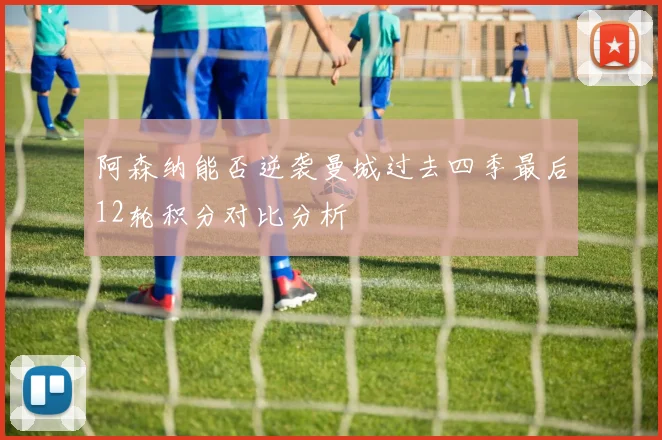 阿森纳能否逆袭曼城过去四季最后12轮积分对比分析