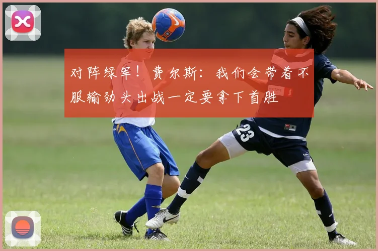 对阵绿军！费尔斯：我们会带着不服输劲头出战一定要拿下首胜