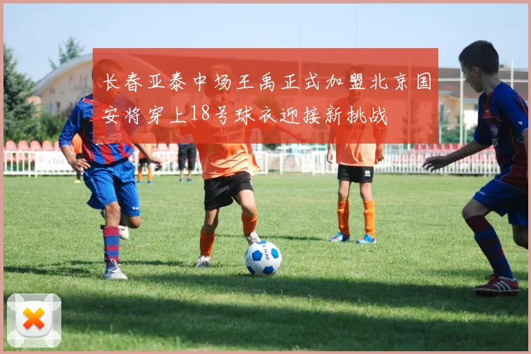 长春亚泰中场王禹正式加盟北京国安将穿上18号球衣迎接新挑战