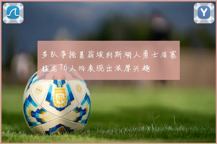 多队争抢基翁埃利斯湖人勇士活塞猛龙76人均表现出浓厚兴趣