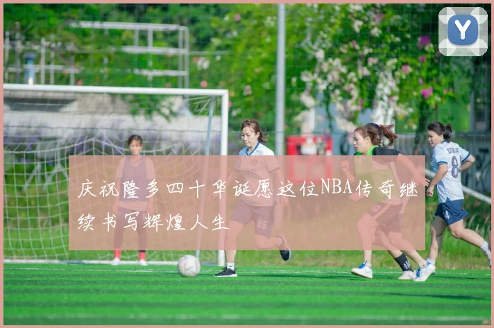 庆祝隆多四十华诞愿这位NBA传奇继续书写辉煌人生