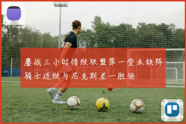 鏖战三小时惜败联盟第一登米缺阵骑士连败与尼克斯差一胜场