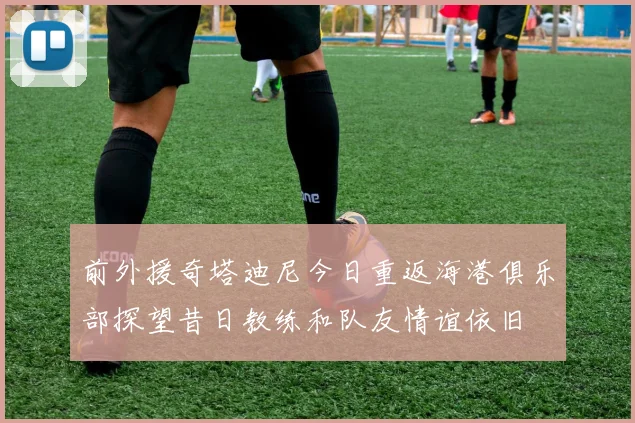 前外援奇塔迪尼今日重返海港俱乐部探望昔日教练和队友情谊依旧