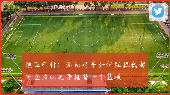 迪亚巴特：无论对手如何阻拦我都将全力以赴争抢每一个篮板