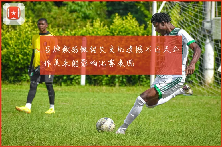 吕焯毅感慨错失良机遗憾不已天公作美未能影响比赛表现