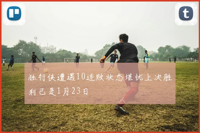 独行侠遭遇10连败状态堪忧上次胜利已是1月23日