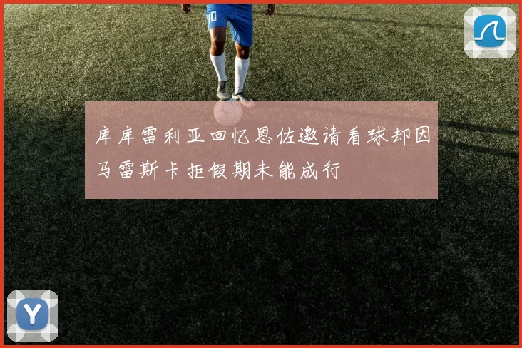 库库雷利亚回忆恩佐邀请看球却因马雷斯卡拒假期未能成行