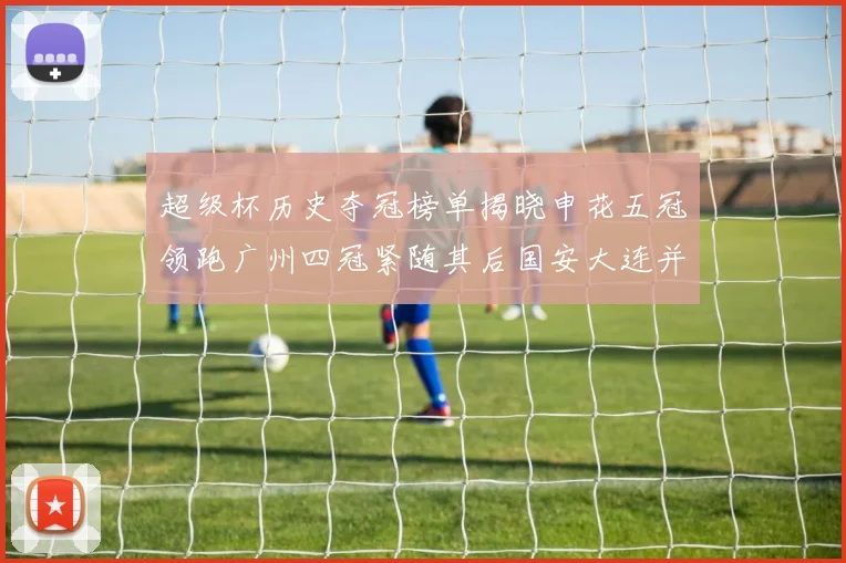 超级杯历史夺冠榜单揭晓申花五冠领跑广州四冠紧随其后国安大连并列第三
