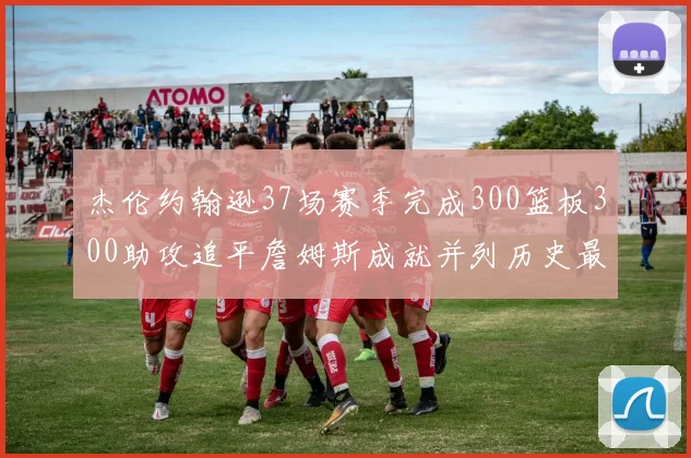 杰伦约翰逊37场赛季完成300篮板300助攻追平詹姆斯成就并列历史最快前锋