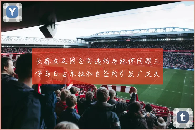 长春女足因合同违约与纪律问题三停乌日古木拉私自签约引发广泛关注