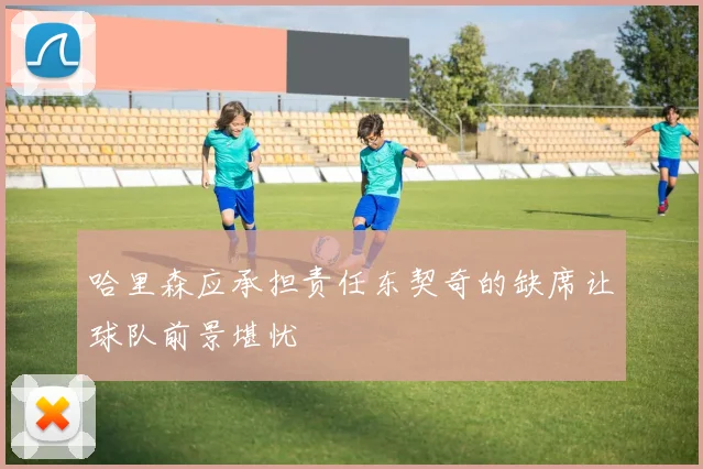 哈里森应承担责任东契奇的缺席让球队前景堪忧
