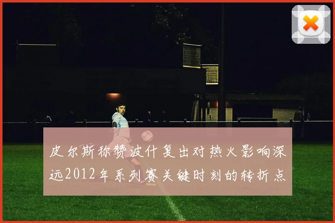 皮尔斯称赞波什复出对热火影响深远2012年系列赛关键时刻的转折点