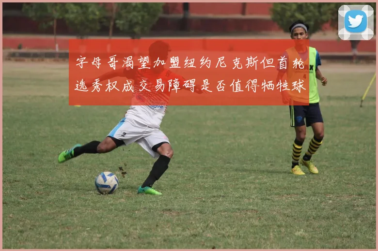 字母哥渴望加盟纽约尼克斯但首轮选秀权成交易障碍是否值得牺牲球队深度