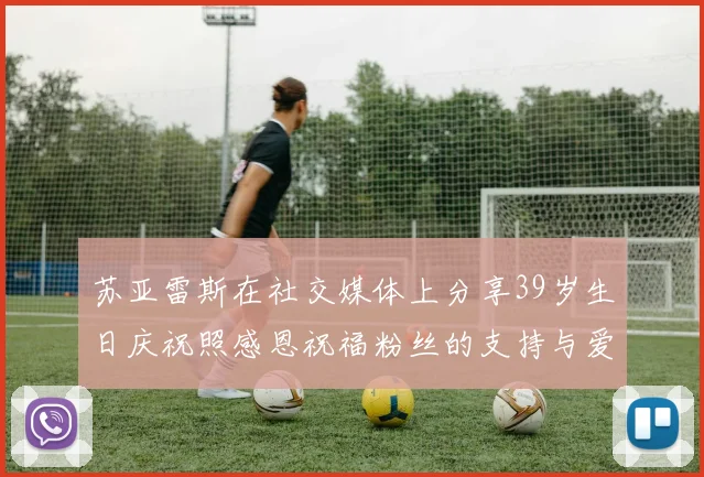 苏亚雷斯在社交媒体上分享39岁生日庆祝照感恩祝福粉丝的支持与爱护