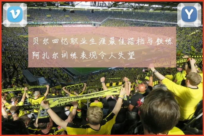 贝尔回忆职业生涯最佳搭档与教练阿扎尔训练表现令人失望