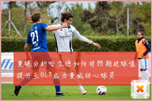 曼晚分析哈兰德如何将预期进球值提升至067成为曼城核心球员