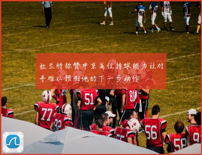 杜兰特称赞申京高位持球能力让对手难以预测他的下一步动作