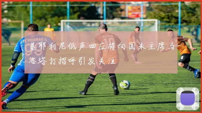 基耶利尼低声回应将向国米主席马洛塔打招呼引发关注