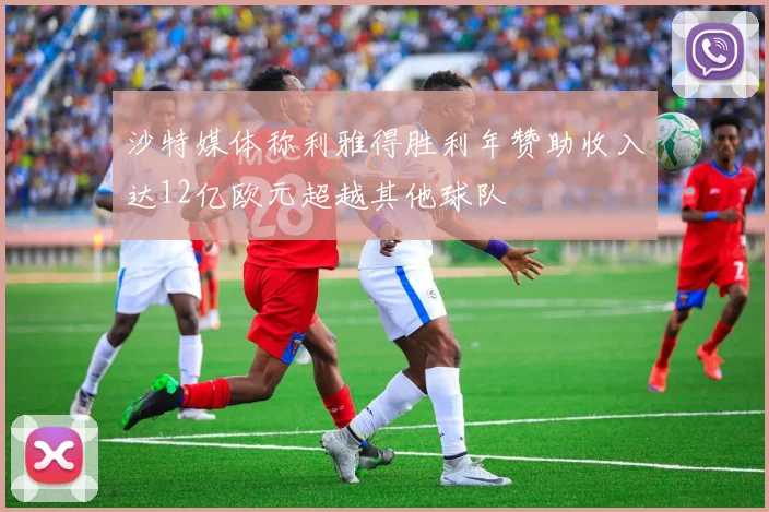 沙特媒体称利雅得胜利年赞助收入达12亿欧元超越其他球队