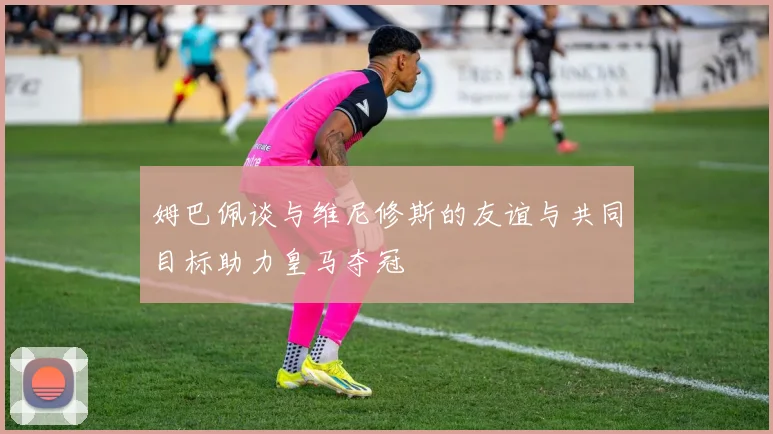 姆巴佩谈与维尼修斯的友谊与共同目标助力皇马夺冠