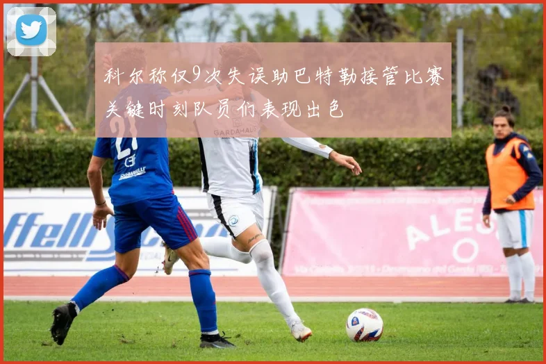 科尔称仅9次失误助巴特勒接管比赛关键时刻队员们表现出色