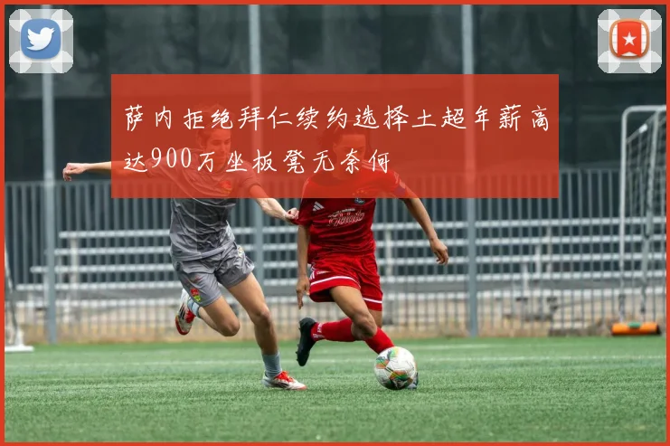 萨内拒绝拜仁续约选择土超年薪高达900万坐板凳无奈何