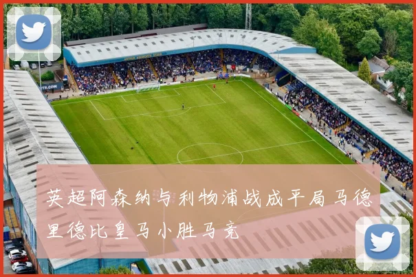 英超阿森纳与利物浦战成平局马德里德比皇马小胜马竞