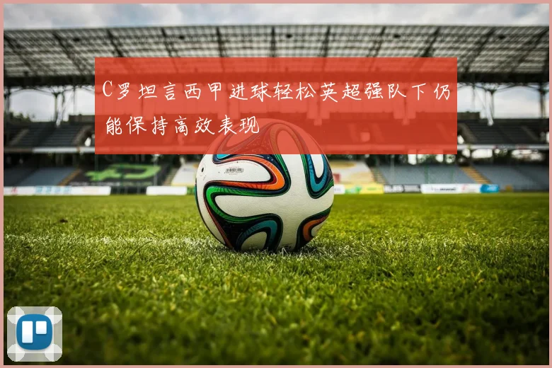 C罗坦言西甲进球轻松英超强队下仍能保持高效表现