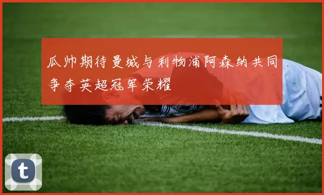 瓜帅期待曼城与利物浦阿森纳共同争夺英超冠军荣耀