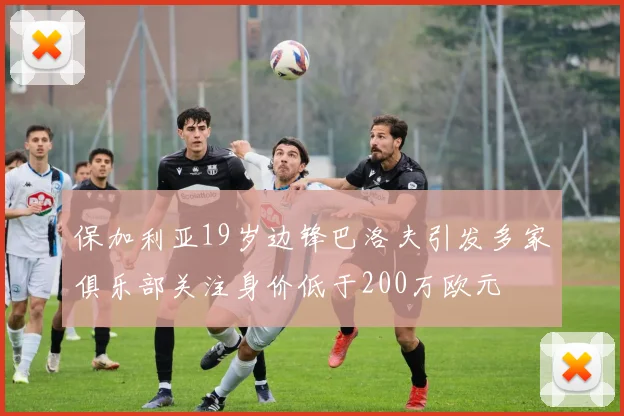 保加利亚19岁边锋巴洛夫引发多家俱乐部关注身价低于200万欧元