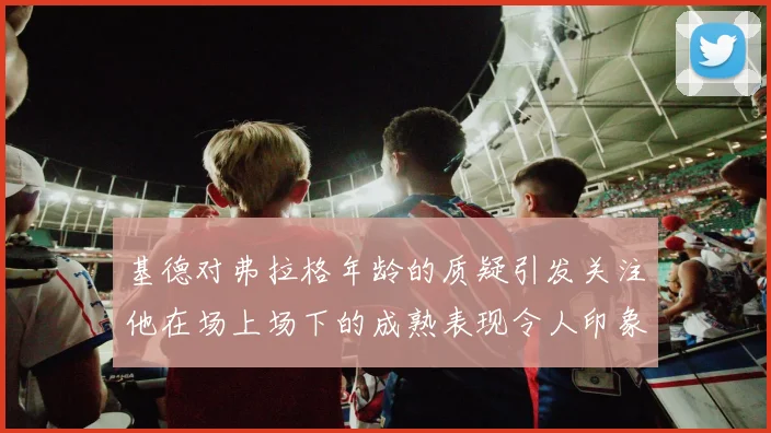 基德对弗拉格年龄的质疑引发关注他在场上场下的成熟表现令人印象深刻
