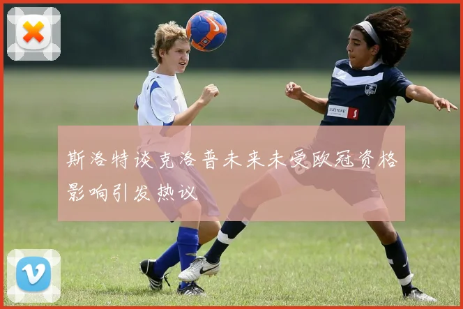 斯洛特谈克洛普未来未受欧冠资格影响引发热议