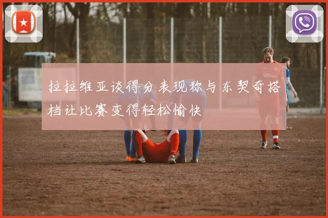 拉拉维亚谈得分表现称与东契奇搭档让比赛变得轻松愉快